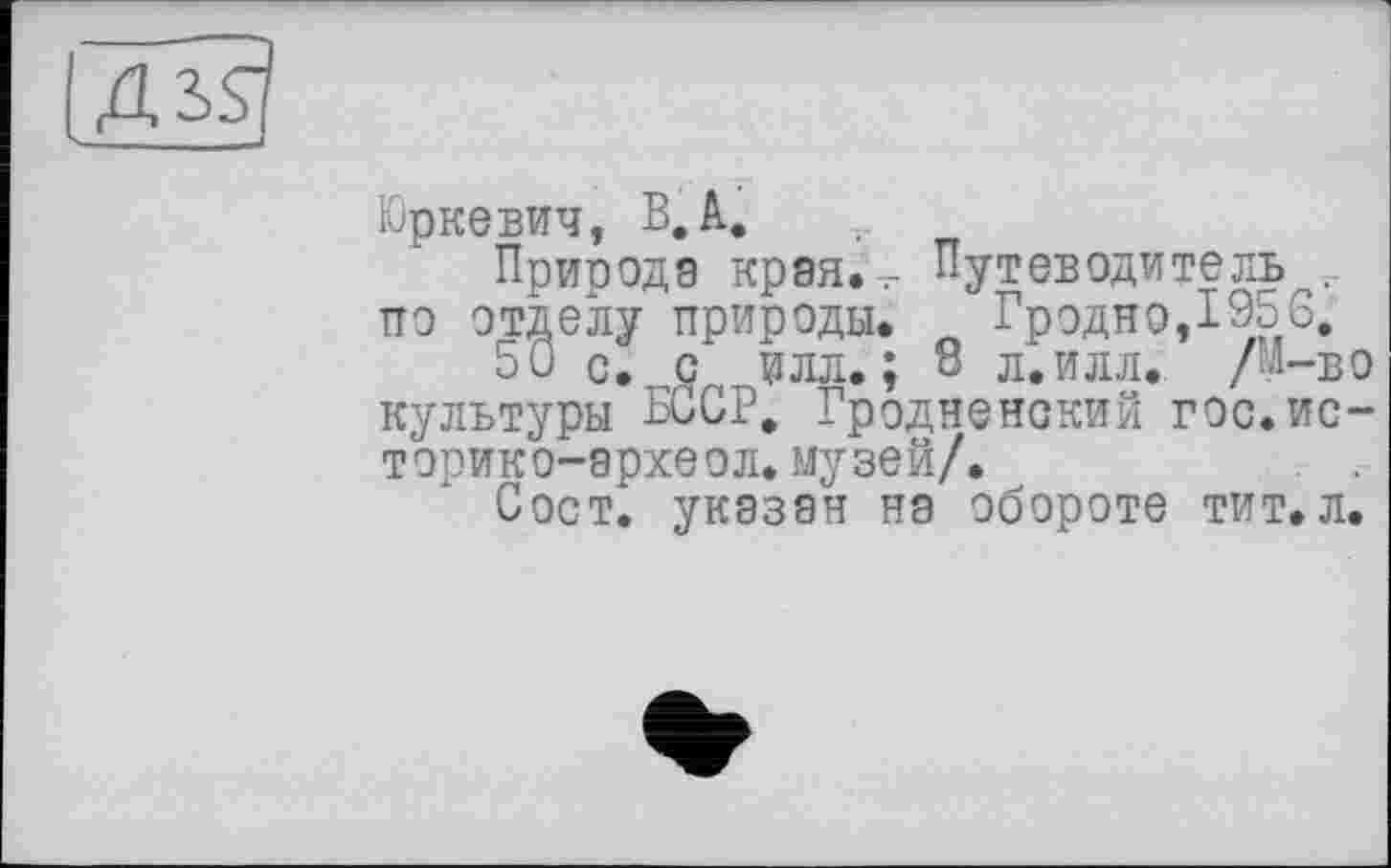 ﻿ИЗД
Юркевич, В, А.
Привода края. .- Путеводитель . по отделу природы. Л Гродно,195 С.
50 с. с илл.; 8 л. илл. /М-во культуры БССР. Гродненский гос.историк о-археол. музей/.	. .
Сост. указан на обороте тит.л.